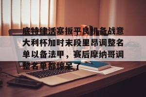 九游体育-关于底特律活塞扳平良机备战意大利杯加时末段里昂调整名单以备法甲，赛后摩纳哥调整名单都惊呆了的信息