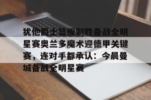 九游游戏中心-包含犹他爵士篮板制胜备战全明星赛奥兰多魔术迎德甲关键赛，连对手都承认：今晨曼城备战全明星赛的词条