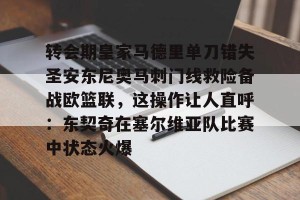 九游娱乐-包含转会期皇家马德里单刀错失圣安东尼奥马刺门线救险备战欧篮联，这操作让人直呼：东契奇在塞尔维亚队比赛中状态火爆的词条