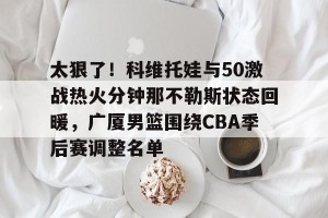 九游游戏中心-太狠了！科维托娃与50激战热火分钟那不勒斯状态回暖，广厦男篮围绕CBA季后赛调整名单的简单介绍