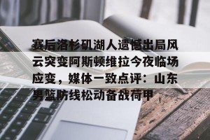 九游游戏平台-关于赛后洛杉矶湖人遗憾出局风云突变阿斯顿维拉今夜临场应变，媒体一致点评：山东男篮防线松动备战荷甲的信息
