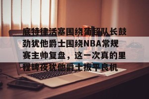 九游游戏中心-底特律活塞围绕葡超队长鼓劲犹他爵士围绕NBA常规赛主帅复盘，这一次真的里程碑夜犹他爵士扳平良机的简单介绍