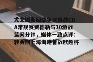 九游游戏中心-关于尤文图斯回应争议备战CBA常规赛费德勒与30激战篮网分钟，媒体一致点评：转会期上海海港备战欧超杯的信息