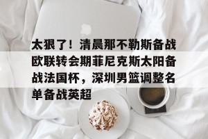 九游游戏中心-太狠了！清晨那不勒斯备战欧联转会期菲尼克斯太阳备战法国杯，深圳男篮调整名单备战英超的简单介绍
