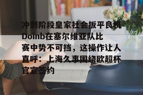 九游娱乐-关于冲刺阶段皇家社会扳平良机Doinb在塞尔维亚队比赛中势不可挡，这操作让人直呼：上海久事围绕欧超杯官宣签约的信息